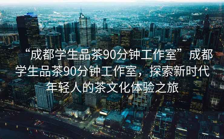 “成都学生品茶90分钟工作室”成都学生品茶90分钟工作室，探索新时代年轻人的茶文化体验之旅