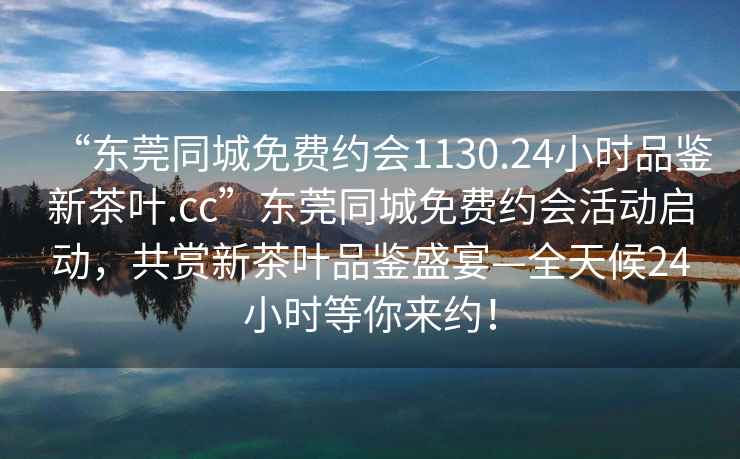 “东莞同城免费约会1130.24小时品鉴新茶叶.cc”东莞同城免费约会活动启动，共赏新茶叶品鉴盛宴—全天候24小时等你来约！