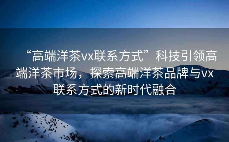 “高端洋茶vx联系方式”科技引领高端洋茶市场，探索高端洋茶品牌与vx联系方式的新时代融合