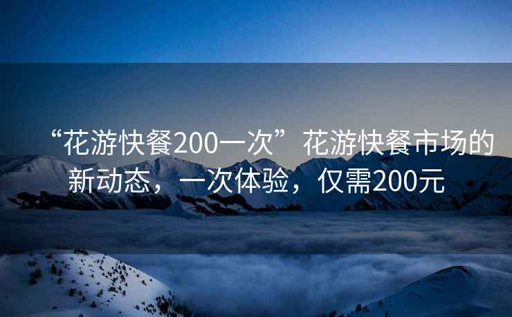 “花游快餐200一次”花游快餐市场的新动态，一次体验，仅需200元