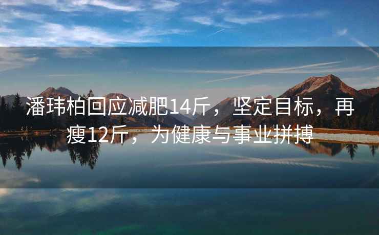 潘玮柏回应减肥14斤，坚定目标，再瘦12斤，为健康与事业拼搏