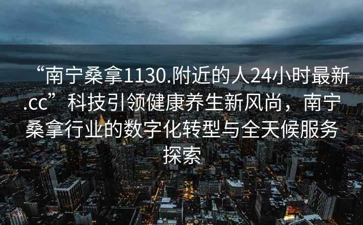 “南宁桑拿1130.附近的人24小时最新.cc”科技引领健康养生新风尚，南宁桑拿行业的数字化转型与全天候服务探索