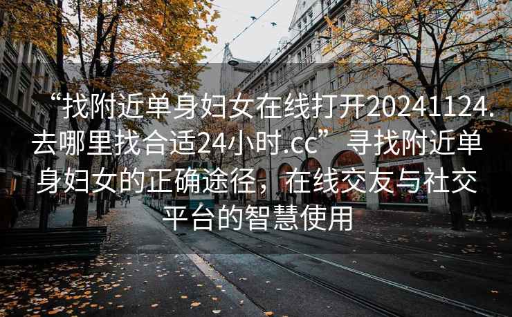 “找附近单身妇女在线打开20241124.去哪里找合适24小时.cc”寻找附近单身妇女的正确途径，在线交友与社交平台的智慧使用