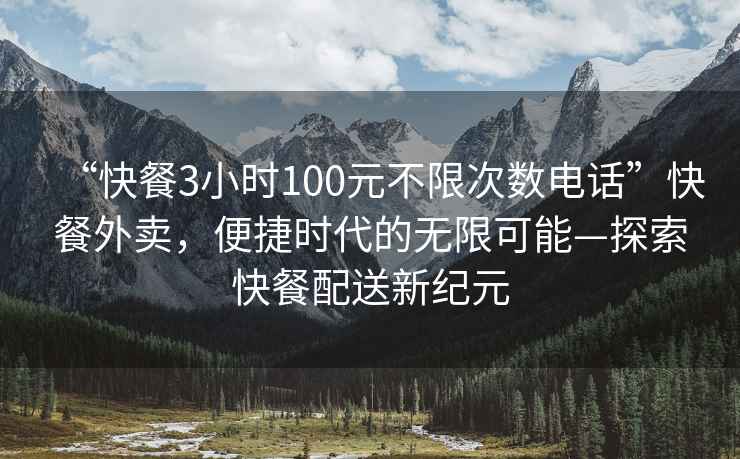 “快餐3小时100元不限次数电话”快餐外卖，便捷时代的无限可能—探索快餐配送新纪元