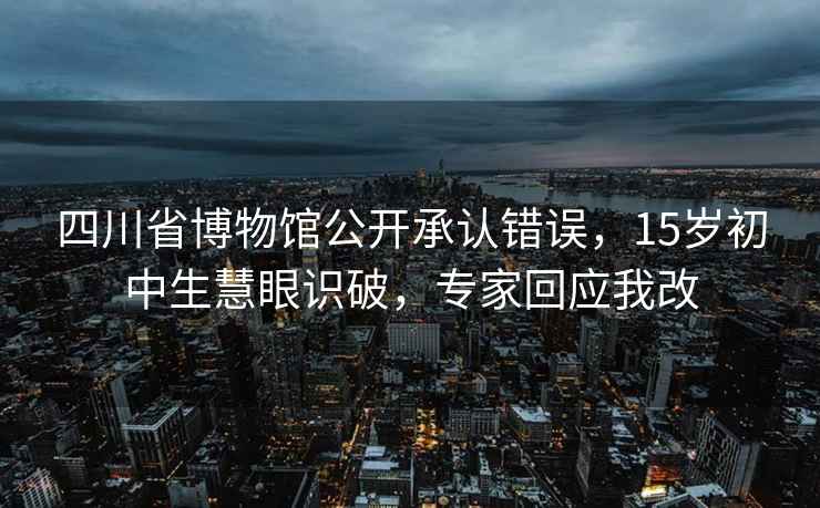 四川省博物馆公开承认错误，15岁初中生慧眼识破，专家回应我改