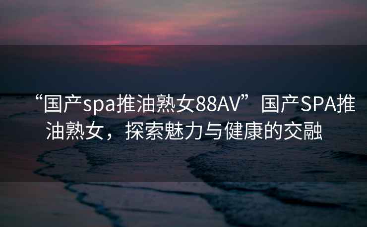 “国产spa推油熟女88AV”国产SPA推油熟女，探索魅力与健康的交融