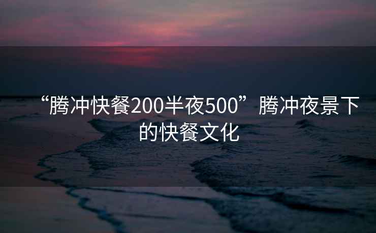 “腾冲快餐200半夜500”腾冲夜景下的快餐文化