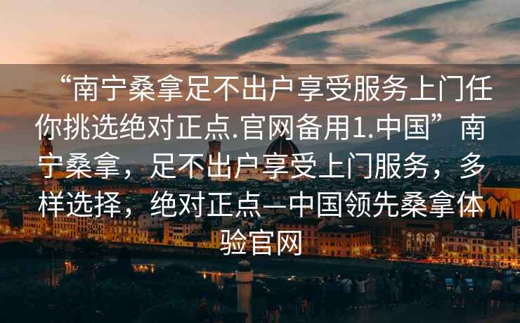 “南宁桑拿足不出户享受服务上门任你挑选绝对正点.官网备用1.中国”南宁桑拿，足不出户享受上门服务，多样选择，绝对正点—中国领先桑拿体验官网