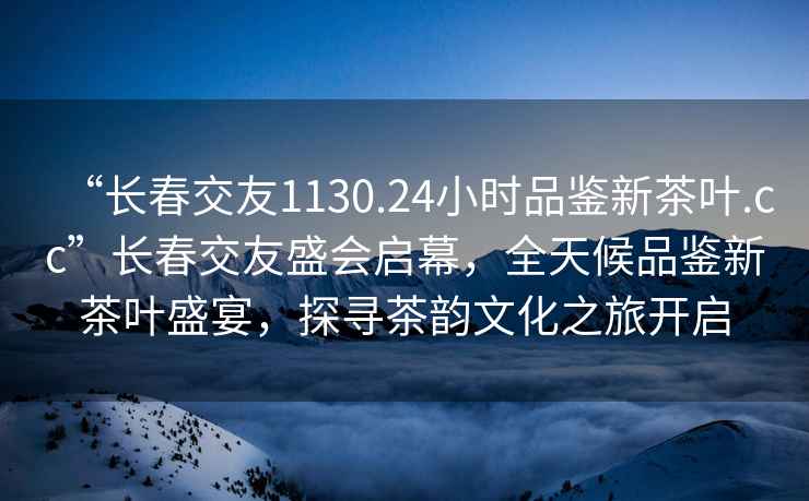 “长春交友1130.24小时品鉴新茶叶.cc”长春交友盛会启幕，全天候品鉴新茶叶盛宴，探寻茶韵文化之旅开启