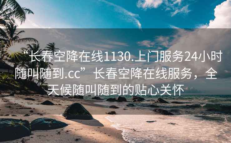 “长春空降在线1130.上门服务24小时随叫随到.cc”长春空降在线服务，全天候随叫随到的贴心关怀