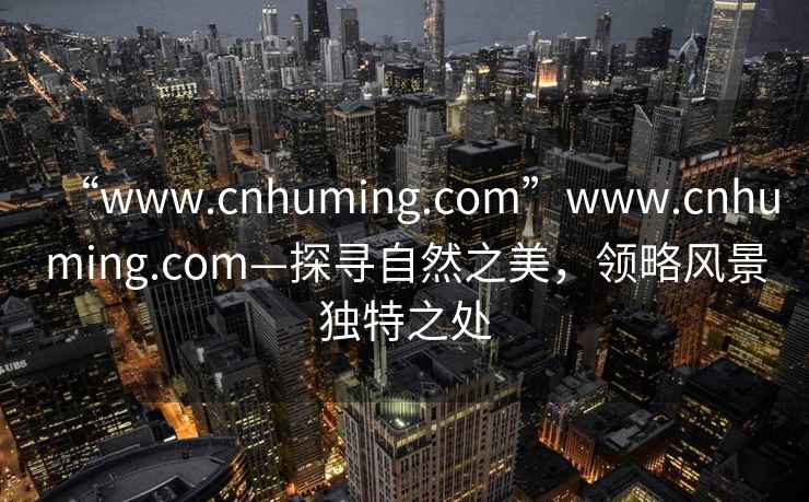 “www.cnhuming.com”www.cnhuming.com—探寻自然之美，领略风景独特之处