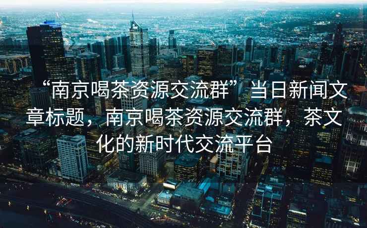 “南京喝茶资源交流群”当日新闻文章标题，南京喝茶资源交流群，茶文化的新时代交流平台