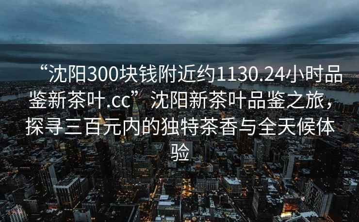 “沈阳300块钱附近约1130.24小时品鉴新茶叶.cc”沈阳新茶叶品鉴之旅，探寻三百元内的独特茶香与全天候体验