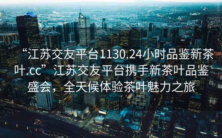 “江苏交友平台1130.24小时品鉴新茶叶.cc”江苏交友平台携手新茶叶品鉴盛会，全天候体验茶叶魅力之旅