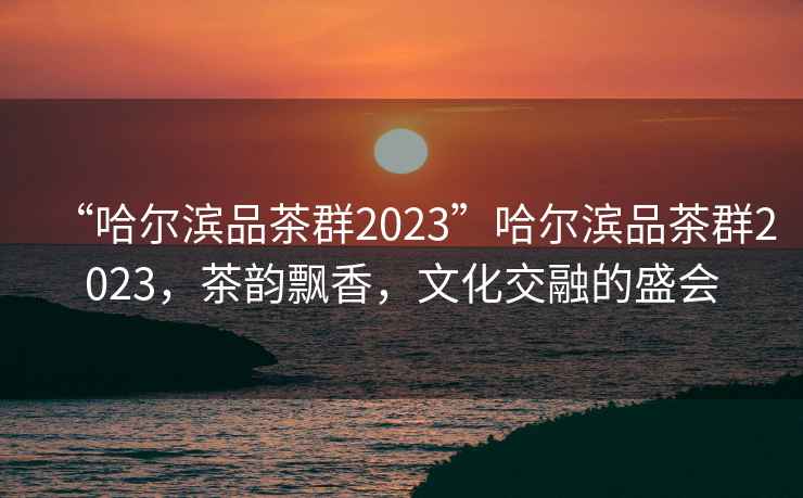 “哈尔滨品茶群2023”哈尔滨品茶群2023，茶韵飘香，文化交融的盛会