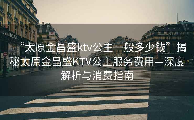 “太原金昌盛ktv公主一般多少钱”揭秘太原金昌盛KTV公主服务费用—深度解析与消费指南