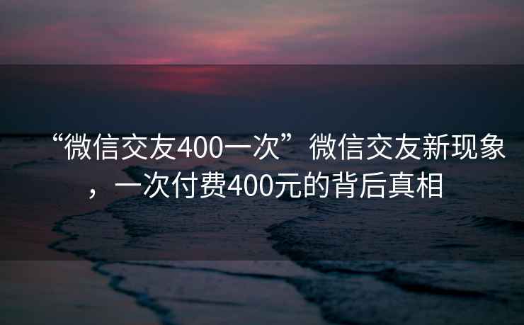 “微信交友400一次”微信交友新现象，一次付费400元的背后真相