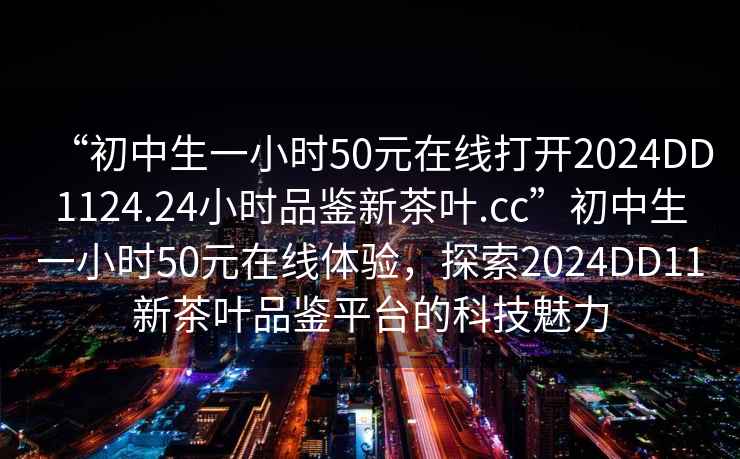 “初中生一小时50元在线打开2024DD1124.24小时品鉴新茶叶.cc”初中生一小时50元在线体验，探索2024DD11新茶叶品鉴平台的科技魅力