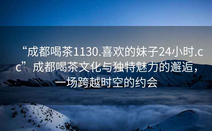 “成都喝茶1130.喜欢的妹子24小时.cc”成都喝茶文化与独特魅力的邂逅，一场跨越时空的约会