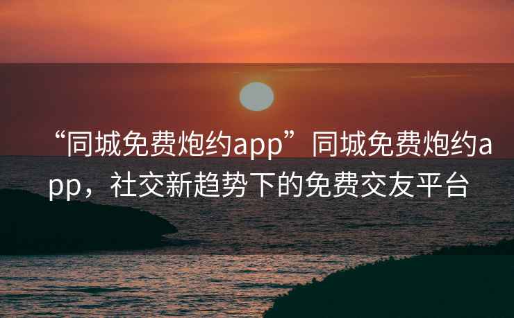 “同城免费炮约app”同城免费炮约app，社交新趋势下的免费交友平台