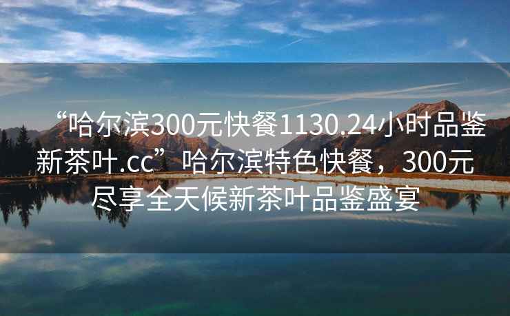 “哈尔滨300元快餐1130.24小时品鉴新茶叶.cc”哈尔滨特色快餐，300元尽享全天候新茶叶品鉴盛宴