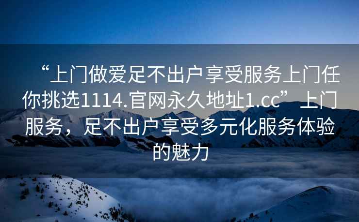 “上门做爱足不出户享受服务上门任你挑选1114.官网永久地址1.cc”上门服务，足不出户享受多元化服务体验的魅力