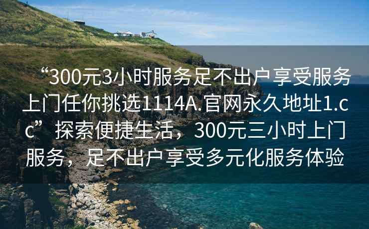 “300元3小时服务足不出户享受服务上门任你挑选1114A.官网永久地址1.cc”探索便捷生活，300元三小时上门服务，足不出户享受多元化服务体验