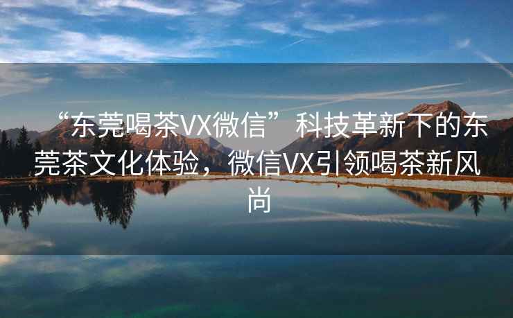 “东莞喝茶VX微信”科技革新下的东莞茶文化体验，微信VX引领喝茶新风尚