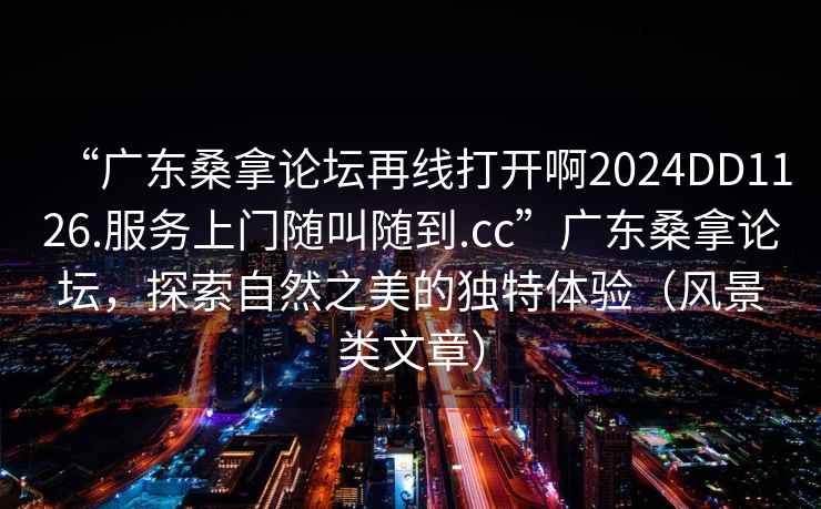 “广东桑拿论坛再线打开啊2024DD1126.服务上门随叫随到.cc”广东桑拿论坛，探索自然之美的独特体验（风景类文章）