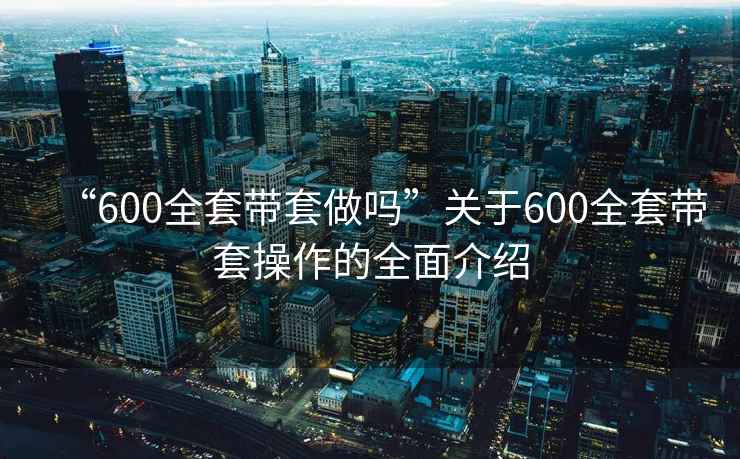 “600全套带套做吗”关于600全套带套操作的全面介绍