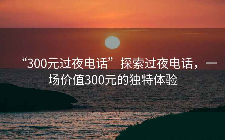 “300元过夜电话”探索过夜电话，一场价值300元的独特体验