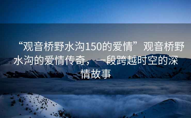 “观音桥野水沟150的爱情”观音桥野水沟的爱情传奇，一段跨越时空的深情故事