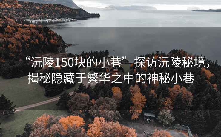 “沅陵150块的小巷”探访沅陵秘境，揭秘隐藏于繁华之中的神秘小巷