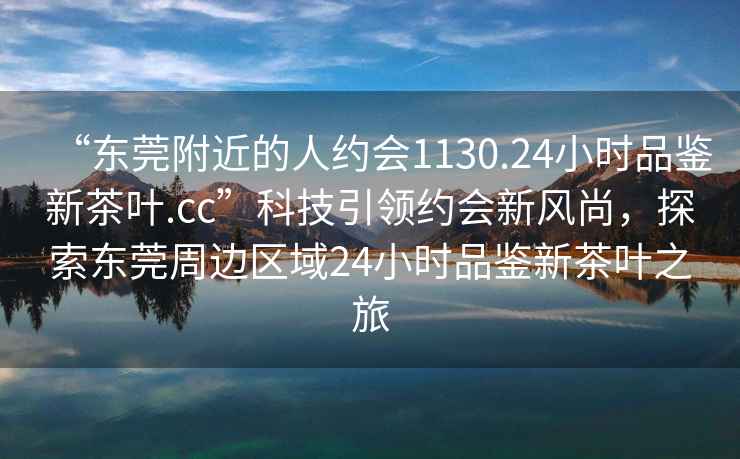 “东莞附近的人约会1130.24小时品鉴新茶叶.cc”科技引领约会新风尚，探索东莞周边区域24小时品鉴新茶叶之旅