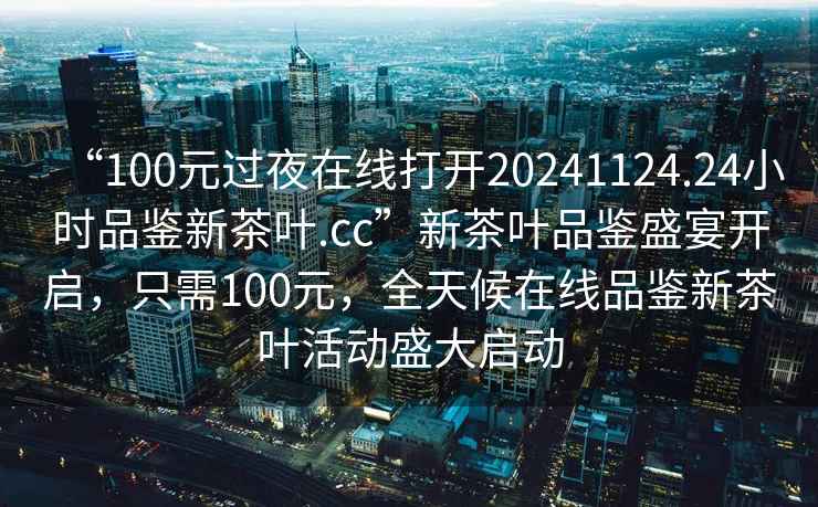 “100元过夜在线打开20241124.24小时品鉴新茶叶.cc”新茶叶品鉴盛宴开启，只需100元，全天候在线品鉴新茶叶活动盛大启动