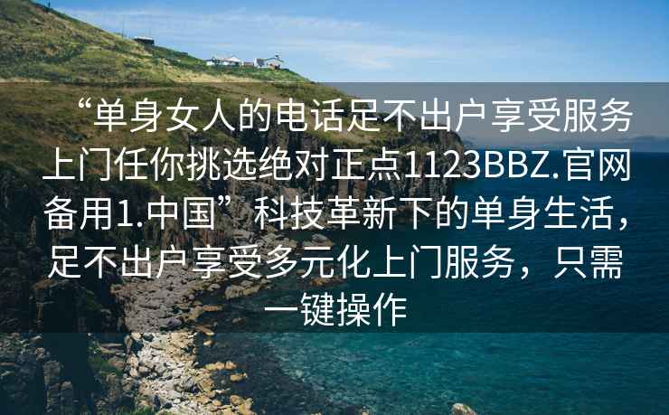 “单身女人的电话足不出户享受服务上门任你挑选绝对正点1123BBZ.官网备用1.中国”科技革新下的单身生活，足不出户享受多元化上门服务，只需一键操作