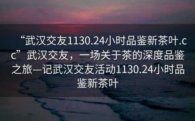 “武汉交友1130.24小时品鉴新茶叶.cc”武汉交友，一场关于茶的深度品鉴之旅—记武汉交友活动1130.24小时品鉴新茶叶