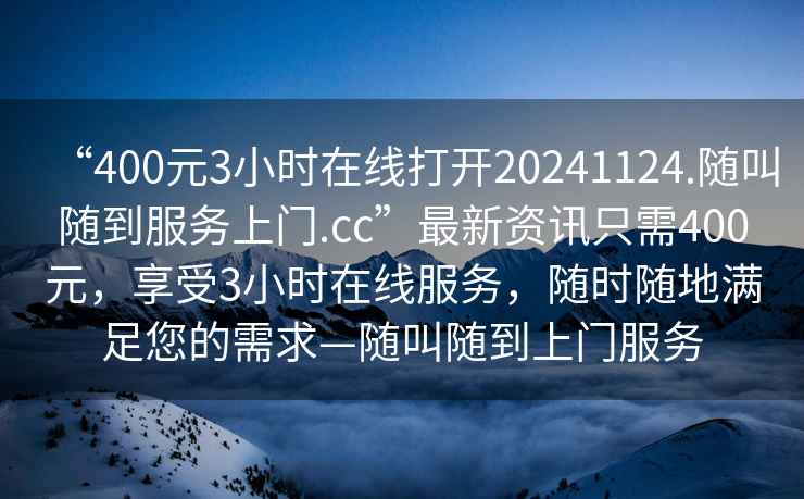 “400元3小时在线打开20241124.随叫随到服务上门.cc”最新资讯只需400元，享受3小时在线服务，随时随地满足您的需求—随叫随到上门服务