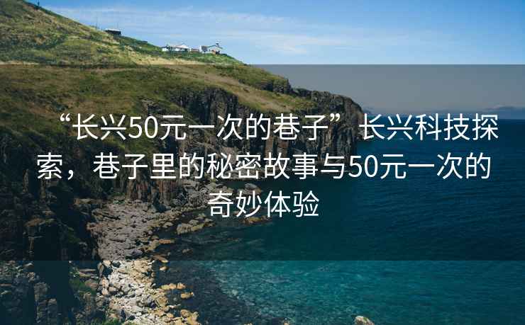 “长兴50元一次的巷子”长兴科技探索，巷子里的秘密故事与50元一次的奇妙体验