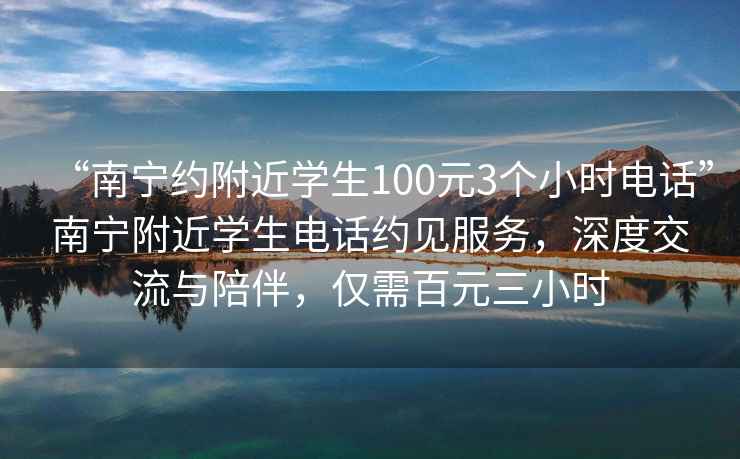 “南宁约附近学生100元3个小时电话”南宁附近学生电话约见服务，深度交流与陪伴，仅需百元三小时