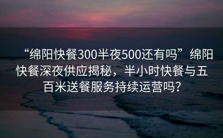 “绵阳快餐300半夜500还有吗”绵阳快餐深夜供应揭秘，半小时快餐与五百米送餐服务持续运营吗？