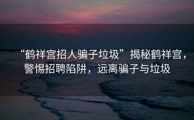 “鹤祥宫招人骗子垃圾”揭秘鹤祥宫，警惕招聘陷阱，远离骗子与垃圾