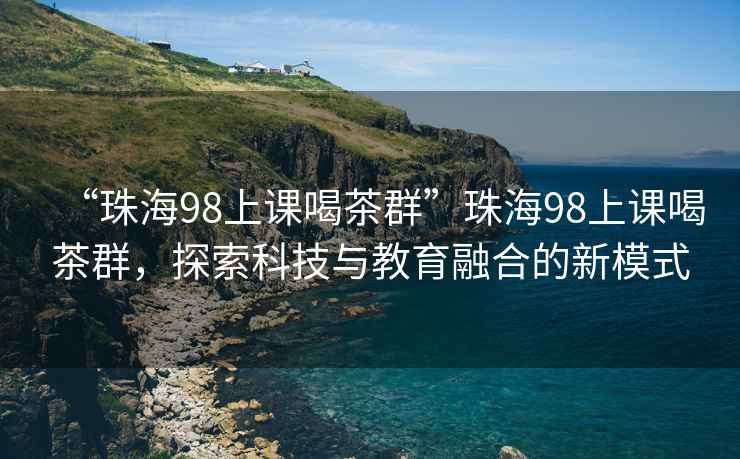 “珠海98上课喝茶群”珠海98上课喝茶群，探索科技与教育融合的新模式