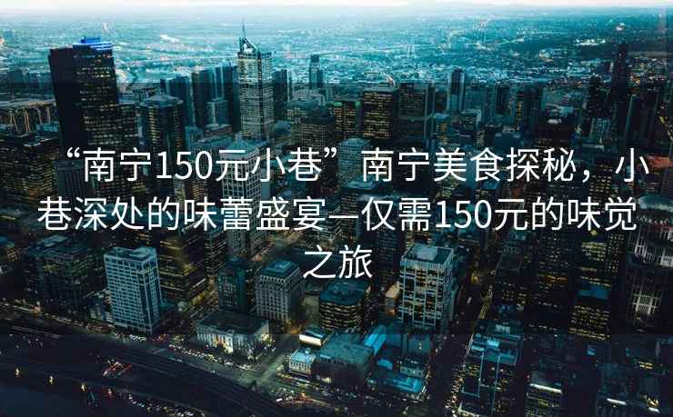 “南宁150元小巷”南宁美食探秘，小巷深处的味蕾盛宴—仅需150元的味觉之旅