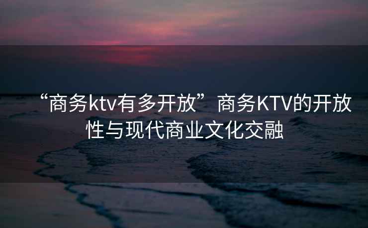 “商务ktv有多开放”商务KTV的开放性与现代商业文化交融