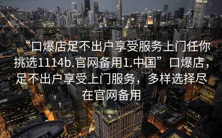 “口爆店足不出户享受服务上门任你挑选1114b.官网备用1.中国”口爆店，足不出户享受上门服务，多样选择尽在官网备用