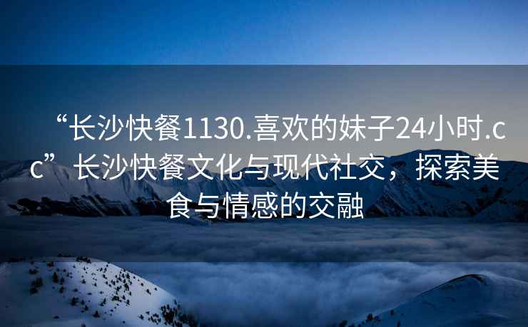 “长沙快餐1130.喜欢的妹子24小时.cc”长沙快餐文化与现代社交，探索美食与情感的交融