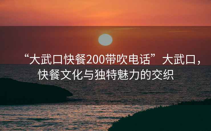 “大武口快餐200带吹电话”大武口，快餐文化与独特魅力的交织