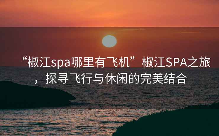 “椒江spa哪里有飞机”椒江SPA之旅，探寻飞行与休闲的完美结合