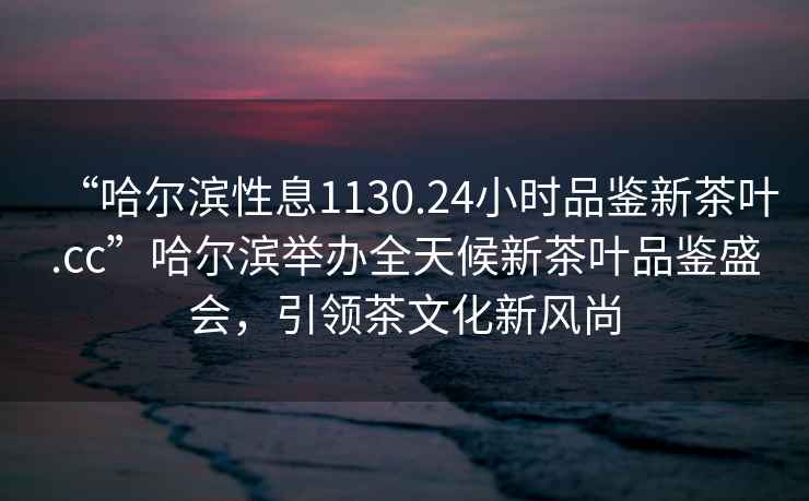 “哈尔滨性息1130.24小时品鉴新茶叶.cc”哈尔滨举办全天候新茶叶品鉴盛会，引领茶文化新风尚